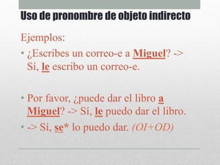 Ejemplos:
• ¿Escribes un correo-e a Miguel? ->
Sí, le escribo un correo-e.
• Por favor, ¿puede dar el libro a
Miguel? -> Sí, le puedo dar el libro.
• -> Sí, se* lo puedo dar. (OI+OD)
Uso de pronombre de objeto indirecto
 