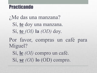 Practicando
¿Me das una manzana?
Sí, te doy una manzana.
Sí, te (OI) la (OD) doy.
Por favor, compras un café para
Miguel?
Sí, le (OI) compro un café.
Sí, se (OI) lo (OD) compro.
 