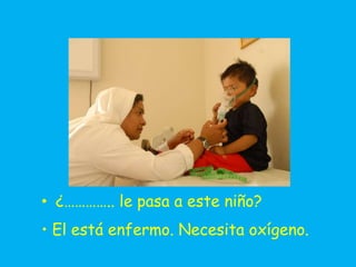 • ¿………….. le pasa a este niño?
• El está enfermo. Necesita oxígeno.