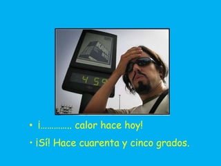 • ¡………….. calor hace hoy!
• ¡Sí! Hace cuarenta y cinco grados.
