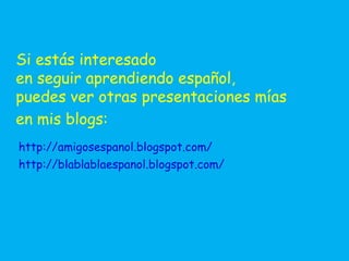 Si estás interesado
en seguir aprendiendo español,
puedes ver otras presentaciones mías
en mis blogs:
http://amigosespanol.blogspot.com/
http://blablablaespanol.blogspot.com/