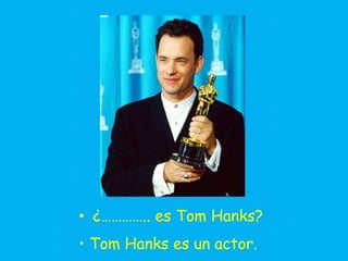 • ¿………….. es Tom Hanks?
• Tom Hanks es un actor.