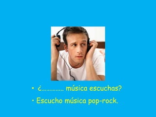 • ¿………….. música escuchas?
• Escucho música pop-rock.