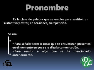 Pronombre 
Eslaclasedepalabraqueseempleaparasustituirunsustantivoyevitar,enocasiones,surepetición. 
Seusa: 
•Paraseñalarseresocosasqueseencuentranpresentesenelmomentoenqueserealizalacomunicación. 
•Pararemitiraalgoquesehamencionadoanteriormente.  