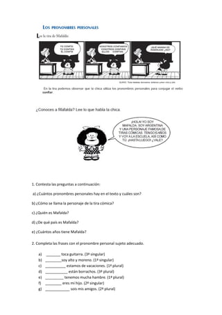 1. Contesta las preguntas a continuación: 
a) ¿Cuántos pronombres personales hay en el texto y cuáles son? 
b) ¿Cómo se llama la personaje de la tira cómica? 
c) ¿Quién es Mafalda? 
d) ¿De qué país es Mafalda? 
e) ¿Cuántos años tiene Mafalda? 
2. Completa las frases con el pronombre personal sujeto adecuado. 
a) _______ toca guitarra. (3ª singular) 
b) ________soy alto y moreno. (1ª singular) 
c) __________ estamos de vacaciones. (1ª plural) 
d) ___________ están borrachos. (3ª plural) 
e) _________ tenemos mucha hambre. (1ª plural) 
f) ________ eres mi hijo. (2ª singular) 
g) ____________ sois mis amigos. (2ª plural) 
