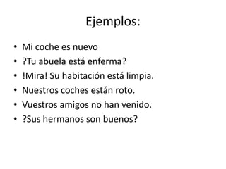 Ejemplos:
• Mi coche es nuevo
• ?Tu abuela está enferma?
• !Mira! Su habitación está limpia.
• Nuestros coches están roto.
• Vuestros amigos no han venido.
• ?Sus hermanos son buenos?
 