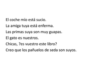 El coche mío está sucio.
La amiga tuya está enferma.
Las primas suya son muy guapas.
El gato es nuestros.
Chicas, ?es vuestro este libro?
Creo que los pañuelos de seda son suyos.
 
