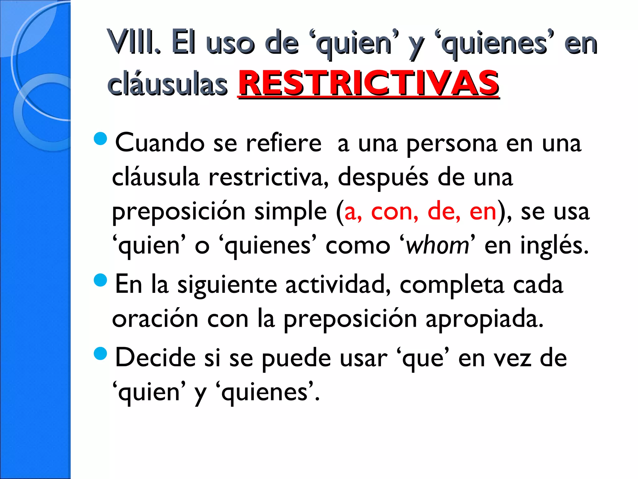 VIII. El uso de ‘quien’ y ‘quienes’ enVIII. El uso de ‘quien’ y ‘quienes’ en
cláusulascláusulas RESTRICTIVASRESTRICTIVAS
Cuando se refiere a una persona en una
cláusula restrictiva, después de una
preposición simple (a, con, de, en), se usa
‘quien’ o ‘quienes’ como ‘whom’ en inglés.
En la siguiente actividad, completa cada
oración con la preposición apropiada.
Decide si se puede usar ‘que’ en vez de
‘quien’ y ‘quienes’.
 