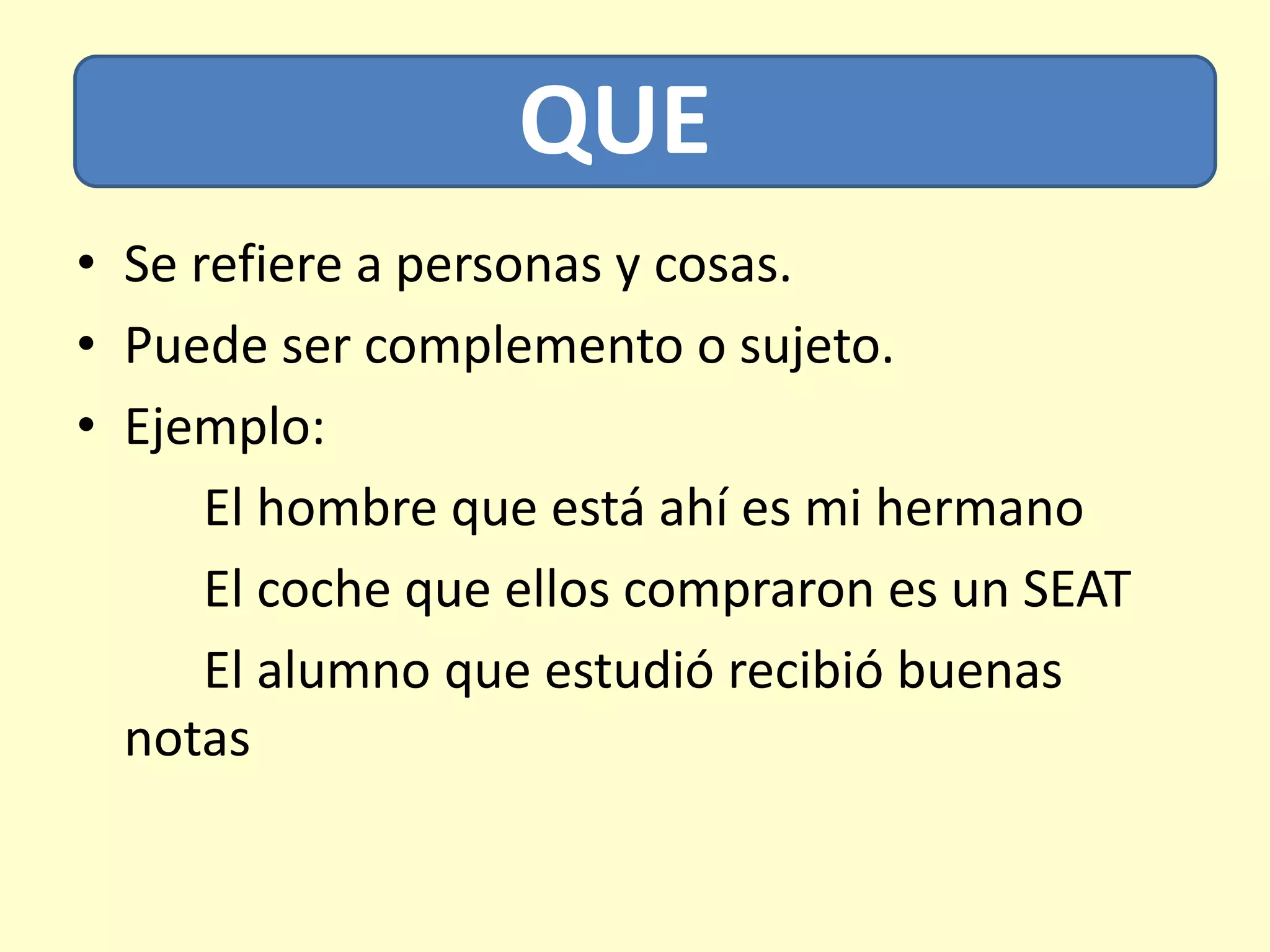 QUE
• Se refiere a personas y cosas.
• Puede ser complemento o sujeto.
• Ejemplo:
El hombre que está ahí es mi hermano
El coche que ellos compraron es un SEAT
El alumno que estudió recibió buenas
notas
 