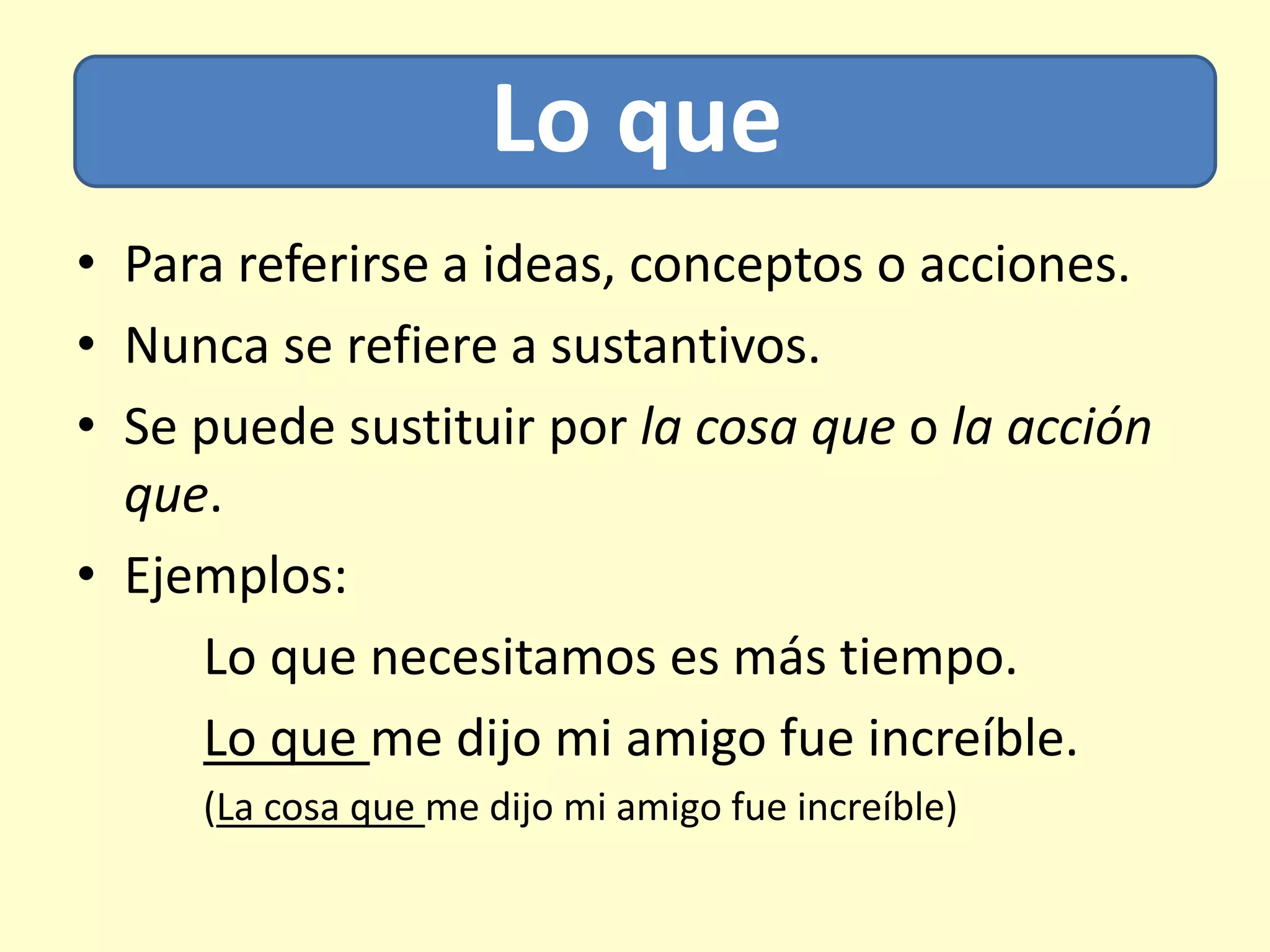 Lo que
• Para referirse a ideas, conceptos o acciones.
• Nunca se refiere a sustantivos.
• Se puede sustituir por la cosa que o la acción
que.
• Ejemplos:
Lo que necesitamos es más tiempo.
Lo que me dijo mi amigo fue increíble.
(La cosa que me dijo mi amigo fue increíble)
 