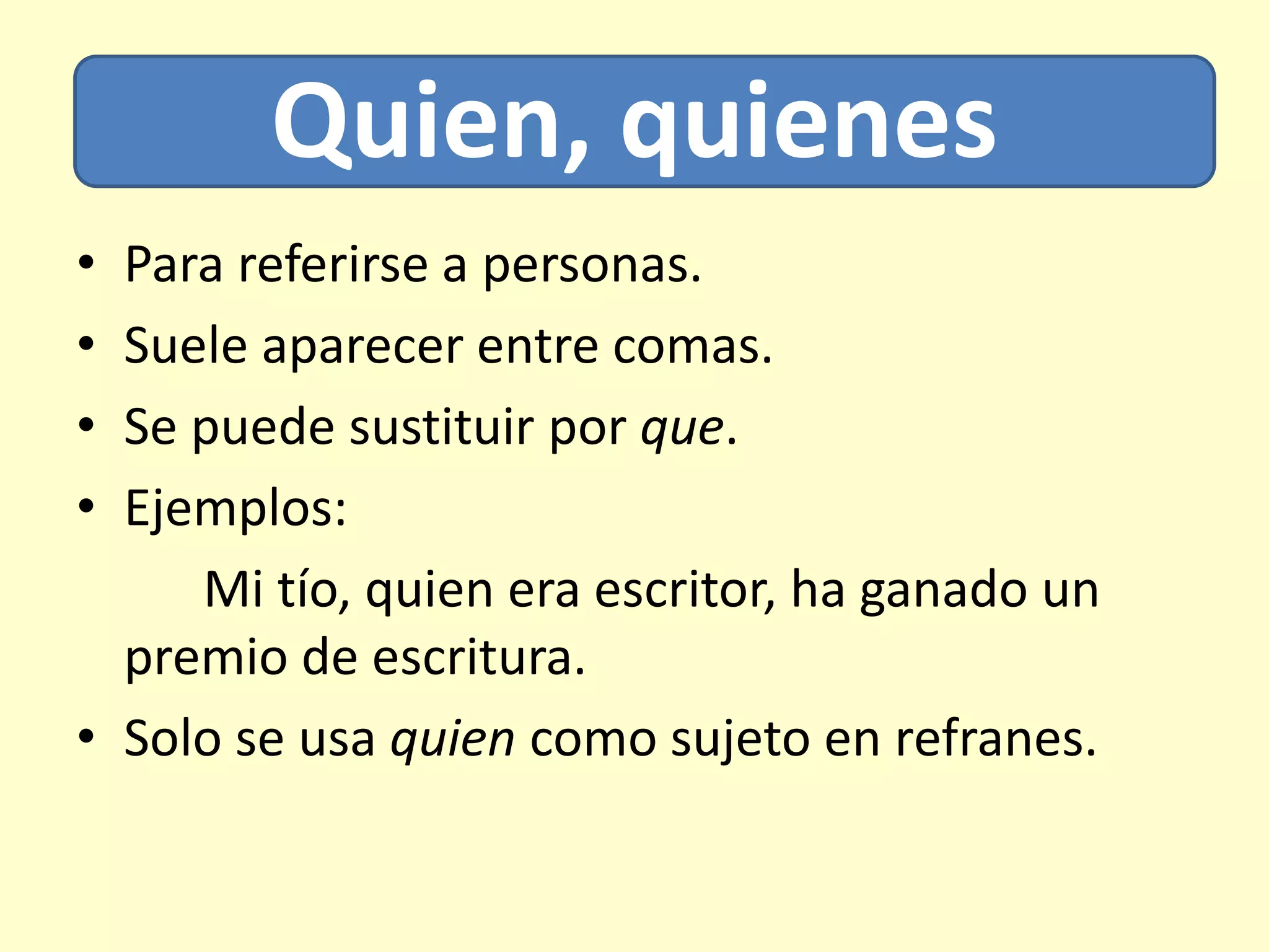 Quien, quienes
• Para referirse a personas.
• Suele aparecer entre comas.
• Se puede sustituir por que.
• Ejemplos:
Mi tío, quien era escritor, ha ganado un
premio de escritura.
• Solo se usa quien como sujeto en refranes.
 