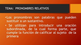 TEMA: PRONOMBRES RELATIVOS
•Los pronombres son palabras que pueden
sustituir a un sustantivo.
• Se utilizan para introducir una oración
subordinada, de la cual forma parte, que
cumple la función de calificar al sujeto de la
primera
 