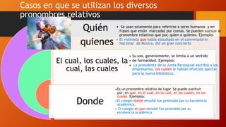 Casos en que se utilizan los diversos
pronombres relativos
Quién
quienes
El cual, los cuales, la
cual, las cuales
Donde
• Se usan solamente para referirse a seres humanos y en
frases que están marcadas por comas. Se pueden sustituir al
pronombre relativos que por, quien o quienes. Ejemplo:
• El violinista que había estudiado en el conversatorio
Nacional de Música, dió un gran concierto
• Su uso, generalmente, se limita a un sentido
• de formalidad. Ejemplos:
• La presidenta de la Junta Parroquial escribió a los
empresarios, los cuales le habían ofrecido aportar
para la nueva biblioteca.
•Es un pronombre relativo de lugar. Se puede sustituir
por: en que, en el cual, en la cual, en los cuales, en las
cuales. Ejemplos:
•El colegio donde estudié fue premiado por su excelencia
académica.
• El colegio en que estudié fue premiado por su
excelencia académica.
 
