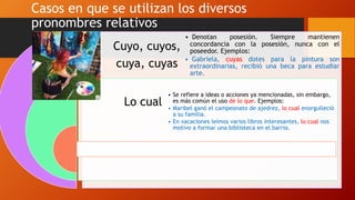Casos en que se utilizan los diversos
pronombres relativos
Cuyo, cuyos,
cuya, cuyas
Lo cual
• Denotan posesión. Siempre mantienen
concordancia con la posesión, nunca con el
poseedor. Ejemplos:
• Gabriela, cuyas dotes para la pintura son
extraordinarias, recibió una beca para estudiar
arte.
• Se refiere a ideas o acciones ya mencionadas, sin embargo,
es más común el uso de lo que. Ejemplos:
• Maribel ganó el campeonato de ajedrez, lo cual enorgulleció
a su familia.
• En vacaciones leímos varios libros interesantes, lo cual nos
motivo a formar una biblioteca en el barrio.
 