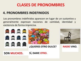 CLASES DE PRONOMBRES
4. PRONOMBRES INDEFINIDOS
Los pronombres indefinidos aparecen en lugar de un sustantivo y
generalmente expresan nociones de cantidad, identidad y
existencia de forma imprecisa.

¿QUIERES OTRO DULCE?

SON MUCHOS.

SÍ, DAME OTRO.

NADIE VINO.

 