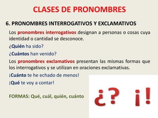 CLASES DE PRONOMBRES
6. PRONOMBRES INTERROGATIVOS Y EXCLAMATIVOS
Los pronombres interrogativos designan a personas o cosas cuya
identidad o cantidad se desconoce.
¿Quién ha sido?
¿Cuántos han venido?
Los pronombres exclamativos presentan las mismas formas que
los interrogativos y se utilizan en oraciones exclamativas.
¡Cuánto te he echado de menos!
¡Qué te voy a contar!
FORMAS: Qué, cuál, quién, cuánto

 