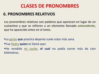 CLASES DE PRONOMBRES
6. PRONOMBRES RELATIVOS
Los pronombres relativos son palabras que aparecen en lugar de un
sustantivo y que se refieren a un elemento llamado antecedente,
que ha aparecido antes en el texto.
La gente que practica deporte suele estar más sana.
Fue Pedro quien te llamó ayer.
He vendido mi coche, el cual no podía correr más de cien
kilómetros.

 