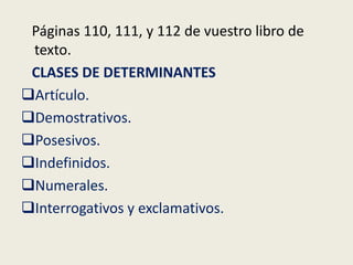 Páginas 110, 111, y 112 de vuestro libro de
texto.
CLASES DE DETERMINANTES
Artículo.
Demostrativos.
Posesivos.
Indefinidos.
Numerales.
Interrogativos y exclamativos.

 