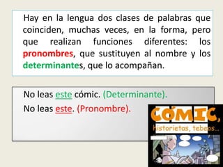 Hay en la lengua dos clases de palabras que
coinciden, muchas veces, en la forma, pero
que realizan funciones diferentes: los
pronombres, que sustituyen al nombre y los
determinantes, que lo acompañan.
No leas este cómic. (Determinante).
No leas este. (Pronombre).

 