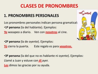 CLASES DE PRONOMBRES
1. PRONOMBRES PERSONALES
Los pronombres personales indican persona gramatical:
•1º persona (la del hablante). Ejemplos:
Yo wasapeo a diario. Ven con nosotros al cine.
•2º persona (la de oyente). Ejemplos:
Tú cierra la puerta.
Este regalo es para vosotros.
•3º persona (la del que no es hablante ni oyente). Ejemplos:
Llamé a Juan y estuve con él ayer.
Les dimos las gracias por su ayuda.

 