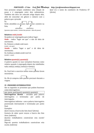 PORTUGUÊS – 2º Ano Prof. João Mendonça http://profjcmendonca.blogspot.com
Esse pronome sempre estabelece uma relação de     Qual era o nome do cozinheiro de Frederico II?
posse e é empregado entre dois substantivos.      (direta)
Também não deve ser colocado artigo depois dele,
além de concordar em gênero e número com a
palavra que o procede.
Ex.
Serão atendidas as pessoas cujos nomes constem na
lista.
                 substantivo      substantivo
(pessoas cujos nomes = nomes das pessoas - ideia de posse)


Relativos onde/aonde
Só podem ser empregados para indicar lugar:
Onde - indica "lugar em que" e não dá ideia de
movimento.
Ex. Visitarei a cidade onde nasci.
(onde = em que)
Aonde - indica "lugar a que" e dá ideia de
movimento.
Ex. Conheço a cidade aonde você irá
(aonde = a que)


Relativo quanto(s), quanta(s)
A palavra quanto (e suas variações) funciona como
relativo quando é empregada depois dos indefinidos
tudo, todo(s), toda(s), tanto(s) e tanta(s).

Ex. Você fará o exercício tantas vezes quantas forem
necessárias.

Ex. Ele já comprou tudo quando precisará durante a
viagem.

VI - PRONOMES INTERROGATIVOS
São os seguintes os pronomes que podem funcionar
como interrogativos:
que, quem, qual (quais), quanto(s), quanta(s)
Interrogativas diretas - iniciadas pela palavra
interrogativa e terminadas por ponto de
interrogação.
Interrogativas indiretas - com a palavra interrogativa
posicionada internamente e terminadas por ponto
final.
Exemplos:
Quem venceu a Guerra dos Sete Anos? (direta)
Gostaria de saber quem venceu a Guerra dos Sete
Anos. (indireta)
Quantos trabalhadores construíram esta escola?
(direta)
Diga-me quantos trabalhadores construíram esta
escola. (indireta)
 