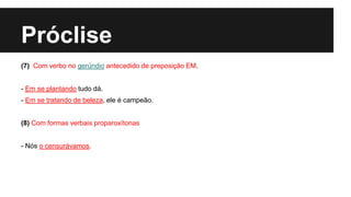 Próclise
(7) Com verbo no gerúndio antecedido de preposição EM.
- Em se plantando tudo dá.
- Em se tratando de beleza, ele é campeão.
(8) Com formas verbais proparoxítonas
- Nós o censurávamos.
 