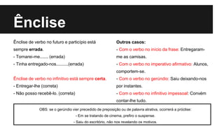Ênclise
Ênclise de verbo no futuro e particípio está
sempre errada.
- Tornarei-me....... (errada)
- Tinha entregado-nos..........(errada)
Ênclise de verbo no infinitivo está sempre certa.
- Entregar-lhe (correta)
- Não posso recebê-lo. (correta)
Outros casos:
- Com o verbo no início da frase: Entregaram-
me as camisas.
- Com o verbo no imperativo afirmativo: Alunos,
comportem-se.
- Com o verbo no gerúndio: Saiu deixando-nos
por instantes.
- Com o verbo no infinitivo impessoal: Convém
contar-lhe tudo.
OBS: se o gerúndio vier precedido de preposição ou de palavra atrativa, ocorrerá a próclise:
- Em se tratando de cinema, prefiro o suspense.
- Saiu do escritório, não nos revelando os motivos.
 
