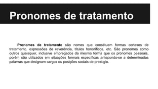 Pronomes de tratamento
Pronomes de tratamento são nomes que constituem formas corteses de
tratamento, expressões de reverência, títulos honoríficos, etc. São pronomes como
outros quaisquer, inclusive empregados da mesma forma que os pronomes pessoais,
porém são utilizados em situações formais específicas antepondo-se a determinadas
palavras que designam cargos ou posições sociais de prestígio.
 