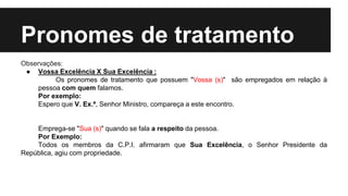 Pronomes de tratamento
Observações:
● Vossa Excelência X Sua Excelência :
Os pronomes de tratamento que possuem "Vossa (s)" são empregados em relação à
pessoa com quem falamos.
Por exemplo:
Espero que V. Ex.ª, Senhor Ministro, compareça a este encontro.
Emprega-se "Sua (s)" quando se fala a respeito da pessoa.
Por Exemplo:
Todos os membros da C.P.I. afirmaram que Sua Excelência, o Senhor Presidente da
República, agiu com propriedade.
 