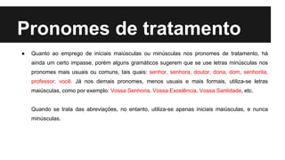 Pronomes de tratamento
● Quanto ao emprego de iniciais maiúsculas ou minúsculas nos pronomes de tratamento, há
ainda um certo impasse, porém alguns gramáticos sugerem que se use letras minúsculas nos
pronomes mais usuais ou comuns, tais quais: senhor, senhora, doutor, dona, dom, senhorita,
professor, você. Já nos demais pronomes, menos usuais e mais formais, utiliza-se letras
maiúsculas, como por exemplo: Vossa Senhoria, Vossa Excelência, Vossa Santidade, etc.
Quando se trata das abreviações, no entanto, utiliza-se apenas iniciais maiúsculas, e nunca
minúsculas.
 