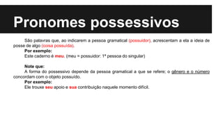 Pronomes possessivos
São palavras que, ao indicarem a pessoa gramatical (possuidor), acrescentam a ela a ideia de
posse de algo (coisa possuída).
Por exemplo:
Este caderno é meu. (meu = possuidor: 1ª pessoa do singular)
Note que:
A forma do possessivo depende da pessoa gramatical a que se refere; o gênero e o número
concordam com o objeto possuído.
Por exemplo:
Ele trouxe seu apoio e sua contribuição naquele momento difícil.
 