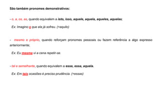 São também pronomes demonstrativos:
- o, a, os, as, quando equivalem a isto, isso, aquele, aquela, aqueles, aquelas;
Ex: Imagino o que ela já sofreu. (=aquilo)
- mesmo e próprio, quando reforçam pronomes pessoais ou fazem referência a algo expresso
anteriormente;
Ex: Eu mesma vi a cena repetir-se.
- tal e semelhante, quando equivalem a esse, essa, aquela.
Ex: Em tais ocasiões é preciso prudência. (=essas)
 