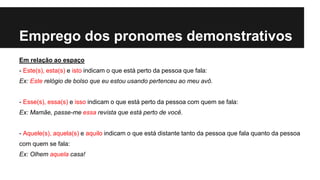 Emprego dos pronomes demonstrativos
Em relação ao espaço
- Este(s), esta(s) e isto indicam o que está perto da pessoa que fala:
Ex: Este relógio de bolso que eu estou usando pertenceu ao meu avô.
- Esse(s), essa(s) e isso indicam o que está perto da pessoa com quem se fala:
Ex: Mamãe, passe-me essa revista que está perto de você.
- Aquele(s), aquela(s) e aquilo indicam o que está distante tanto da pessoa que fala quanto da pessoa
com quem se fala:
Ex: Olhem aquela casa!
 