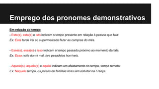 Emprego dos pronomes demonstrativos
Em relação ao tempo
- Este(s), esta(s) e isto indicam o tempo presente em relação à pessoa que fala:
Ex: Esta tarde irei ao supermercado fazer as compras do mês.
- Esse(s), essa(s) e isso indicam o tempo passado próximo ao momento da fala:
Ex: Essa noite dormi mal, tive pesadelos horríveis.
- Aquele(s), aquela(s) e aquilo indicam um afastamento no tempo, tempo remoto:
Ex: Naquele tempo, os jovens de famílias ricas iam estudar na França.
 