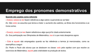 Emprego dos pronomes demonstrativos
Quando são usados como referente
- Este(s), esta(s) e isto fazem referência a algo sobre o qual ainda se vai falar:
Ex: São estes os assuntos que temos a tratar: o aumento dos salários, as férias dos funcionários e as
horas extras.
- Esse(s), essa(s) e isso fazem referência a algo que já foi citado anteriormente:
Ex: Sua participação nas Olimpíadas de Matemática, isso é o que mais desejamos agora.
- Este e aquele são empregados quando se faz referência a termos já mencionados, como se
exemplifica a seguir:
Ex: Pedro e Paulo são alunos que se destacam na classe: este pela rapidez com que resolve os
exercícios de Matemática, aquele pela criatividade na produção de textos.
 
