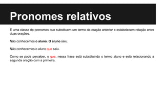 Pronomes relativos
É uma classe de pronomes que substituem um termo da oração anterior e estabelecem relação entre
duas orações.
Não conhecemos o aluno. O aluno saiu.
Não conhecemos o aluno que saiu.
Como se pode perceber, o que, nessa frase está substituindo o termo aluno e está relacionando a
segunda oração com a primeira.
 