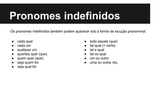 Pronomes indefinidos
● cada qual
● cada um
● qualquer um
● quantos quer (que)
● quem quer (que)
● seja quem for
● seja qual for
● todo aquele (que)
● tal qual (= certo)
● tal e qual
● tal ou qual
● um ou outro
● uma ou outra, etc.
Os pronomes indefinidos também podem aparecer sob a forma de locução pronominal:
 