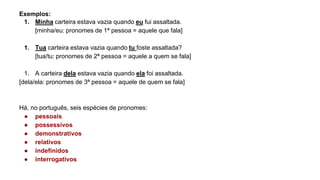 Exemplos:
1. Minha carteira estava vazia quando eu fui assaltada.
[minha/eu: pronomes de 1ª pessoa = aquele que fala]
1. Tua carteira estava vazia quando tu foste assaltada?
[tua/tu: pronomes de 2ª pessoa = aquele a quem se fala]
1. A carteira dela estava vazia quando ela foi assaltada.
[dela/ela: pronomes de 3ª pessoa = aquele de quem se fala]
Há, no português, seis espécies de pronomes:
● pessoais
● possessivos
● demonstrativos
● relativos
● indefinidos
● interrogativos
 