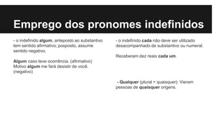 Emprego dos pronomes indefinidos
- o indefinido algum, anteposto ao substantivo
tem sentido afirmativo; posposto, assume
sentido negativo.
Algum caso teve ocorrência. (afirmativo)
Motivo algum me fará desistir de você.
(negativo)
- o indefinido cada não deve ser utilizado
desacompanhado de substantivo ou numeral.
Receberam dez reais cada um.
- Qualquer (plural = quaisquer): Vieram
pessoas de quaisquer origens.
 