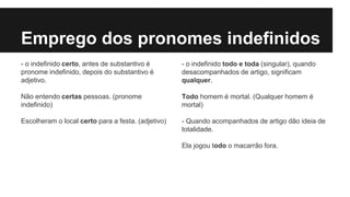Emprego dos pronomes indefinidos
- o indefinido certo, antes de substantivo é
pronome indefinido, depois do substantivo é
adjetivo.
Não entendo certas pessoas. (pronome
indefinido)
Escolheram o local certo para a festa. (adjetivo)
- o indefinido todo e toda (singular), quando
desacompanhados de artigo, significam
qualquer.
Todo homem é mortal. (Qualquer homem é
mortal)
- Quando acompanhados de artigo dão ideia de
totalidade.
Ela jogou todo o macarrão fora.
 