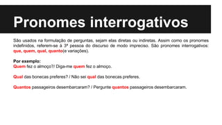 Pronomes interrogativos
São usados na formulação de perguntas, sejam elas diretas ou indiretas. Assim como os pronomes
indefinidos, referem-se à 3ª pessoa do discurso de modo impreciso. São pronomes interrogativos:
que, quem, qual, quanto(e variações).
Por exemplo:
Quem fez o almoço?/ Diga-me quem fez o almoço.
Qual das bonecas preferes? / Não sei qual das bonecas preferes.
Quantos passageiros desembarcaram? / Pergunte quantos passageiros desembarcaram.
 