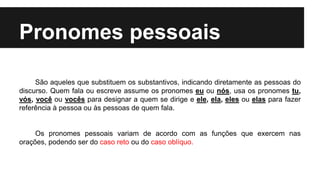 Pronomes pessoais
São aqueles que substituem os substantivos, indicando diretamente as pessoas do
discurso. Quem fala ou escreve assume os pronomes eu ou nós, usa os pronomes tu,
vós, você ou vocês para designar a quem se dirige e ele, ela, eles ou elas para fazer
referência à pessoa ou às pessoas de quem fala.
Os pronomes pessoais variam de acordo com as funções que exercem nas
orações, podendo ser do caso reto ou do caso oblíquo.
 