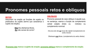 Pronomes pessoais retos e oblíquos
RETOS
Assumem na oração as funções de sujeito ou
predicativo do sujeito (termo que caracteriza o
sujeito da oração).
Nós lhe ofertamos flores.
Eu não cansei de correr!
OBLÍQUOS
Pronome pessoal do caso oblíquo é aquele que,
na sentença, exerce a função de complemento
verbal (objeto direto ou indireto) ou
complemento nominal.
Há anos ele não se move tão rápido! (complemento do
verbo mover)
Ofertaram-nos flores. (complemento do verbo ofertar)
Pronome reto marca o sujeito da oração; pronome oblíquo marca o complemento da oração.
 