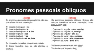 Pronomes pessoais oblíquos
Átonos
Os pronomes pessoais oblíquos átonos não são
precedidos de uma preposição.
1.ª pessoa do singular - me
2.ª pessoa do singular - te
3.ª pessoa do singular - o, a, lhe
1.ª pessoa do plural - nos
2.ª pessoa do plural - vos
3.ª pessoa do plural - os, as, lhes
Eu comprei-o numa loja no centro da cidade.
O diretor ligou-lhe, mas ele não atendeu o
telefone.
Tônicos
Os pronomes pessoais oblíquos tônicos são
sempre precedidos de uma preposição, como:
para, a, de e com.
1.ª pessoa do singular - mim, comigo
2.ª pessoa do singular - ti, contigo
3.ª pessoa do singular - ele, ela
1.ª pessoa do plural - nós, conosco
2.ª pessoa do plural - vós, convosco
3.ª pessoa do plural - eles, elas
Você comprou esta blusa para mim?
Você sabe que eu gosto de ti.
 