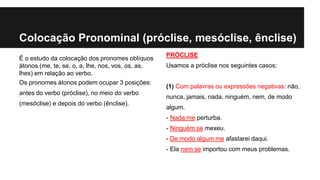 Colocação Pronominal (próclise, mesóclise, ênclise)
É o estudo da colocação dos pronomes oblíquos
átonos (me, te, se, o, a, lhe, nos, vos, os, as,
lhes) em relação ao verbo.
Os pronomes átonos podem ocupar 3 posições:
antes do verbo (próclise), no meio do verbo
(mesóclise) e depois do verbo (ênclise).
PRÓCLISE
Usamos a próclise nos seguintes casos:
(1) Com palavras ou expressões negativas: não,
nunca, jamais, nada, ninguém, nem, de modo
algum.
- Nada me perturba.
- Ninguém se mexeu.
- De modo algum me afastarei daqui.
- Ela nem se importou com meus problemas.
 