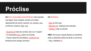 Próclise
(2) Com conjunções subordinativas (são aquelas
que ligam duas orações, sendo uma delas
dependente da outra): quando, se, porque, que,
conforme, embora, logo, que.
- Quando se trata de comida, ele é um “expert”.
- É necessário que a deixe na escola.
- Fazia a lista de convidados, conforme me
lembrava dos amigos sinceros.
(3) Advérbios
- Aqui se tem paz.
- Sempre me dediquei aos estudos.
- Talvez o veja na escola.
OBS: Se houver vírgula depois do advérbio,
este (o advérbio) deixa de atrair o pronome.
- Aqui, trabalha-se.
 