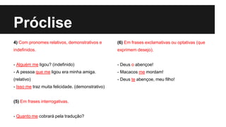 Próclise
4) Com pronomes relativos, demonstrativos e
indefinidos.
- Alguém me ligou? (indefinido)
- A pessoa que me ligou era minha amiga.
(relativo)
- Isso me traz muita felicidade. (demonstrativo)
(5) Em frases interrogativas.
- Quanto me cobrará pela tradução?
(6) Em frases exclamativas ou optativas (que
exprimem desejo).
- Deus o abençoe!
- Macacos me mordam!
- Deus te abençoe, meu filho!
 