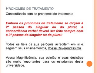 PRONOMES DE TRATAMENTO
Concordância com os pronomes de tratamento
Embora os pronomes de tratamento se dirijam à
2ª pessoa do singular ou do plural, a
concordância verbal deverá ser feita sempre com
a 3ª pessoa do singular ou do plural:
Todos os fiéis da sua paróquia acreditam em si e
seguem seus ensinamentos, Vossa Reverendíssima.
Vossa Magnificência, sua opinião e suas decisões
são muito importantes para os estudantes desta
universidade.
 