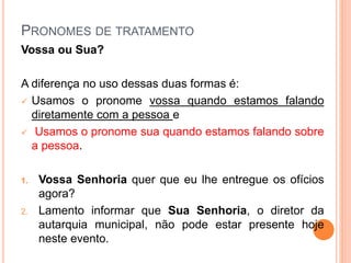 PRONOMES DE TRATAMENTO
Vossa ou Sua?
A diferença no uso dessas duas formas é:
 Usamos o pronome vossa quando estamos falando
diretamente com a pessoa e
 Usamos o pronome sua quando estamos falando sobre
a pessoa.
1. Vossa Senhoria quer que eu lhe entregue os ofícios
agora?
2. Lamento informar que Sua Senhoria, o diretor da
autarquia municipal, não pode estar presente hoje
neste evento.
 