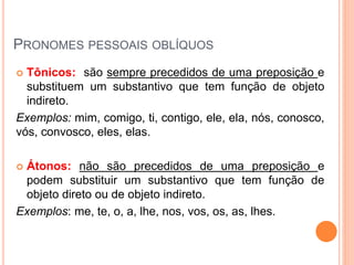 PRONOMES PESSOAIS OBLÍQUOS
 Tônicos: são sempre precedidos de uma preposição e
substituem um substantivo que tem função de objeto
indireto.
Exemplos: mim, comigo, ti, contigo, ele, ela, nós, conosco,
vós, convosco, eles, elas.
 Átonos: não são precedidos de uma preposição e
podem substituir um substantivo que tem função de
objeto direto ou de objeto indireto.
Exemplos: me, te, o, a, lhe, nos, vos, os, as, lhes.
 